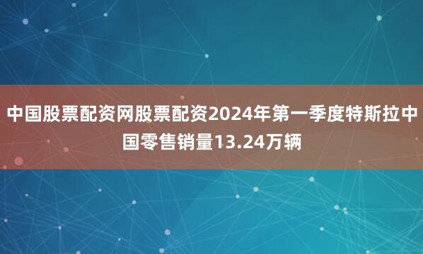 中国股票配资网股票配资2024年第一季度特斯拉中国零售销量13.24万辆