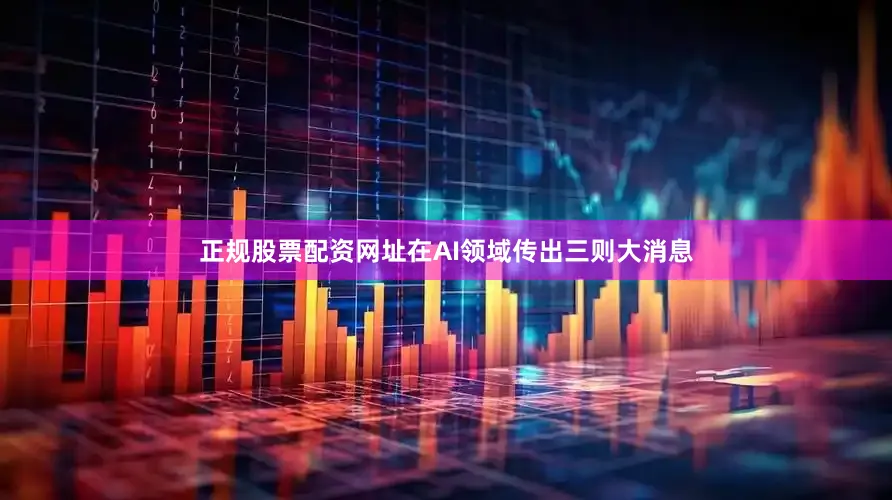 正规股票配资网址在AI领域传出三则大消息