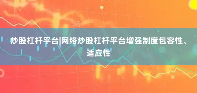 炒股杠杆平台|网络炒股杠杆平台增强制度包容性、适应性