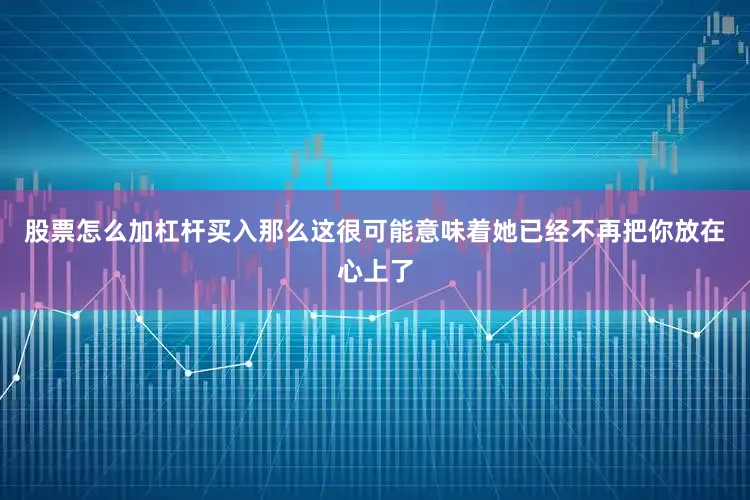 股票怎么加杠杆买入那么这很可能意味着她已经不再把你放在心上了