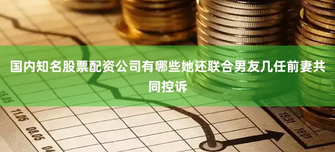 国内知名股票配资公司有哪些她还联合男友几任前妻共同控诉