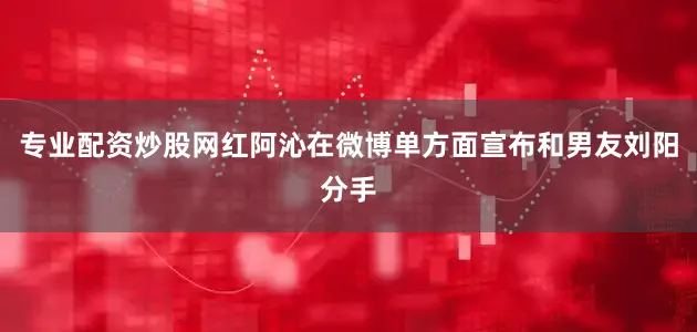 专业配资炒股网红阿沁在微博单方面宣布和男友刘阳分手