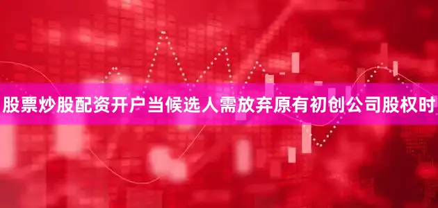股票炒股配资开户当候选人需放弃原有初创公司股权时