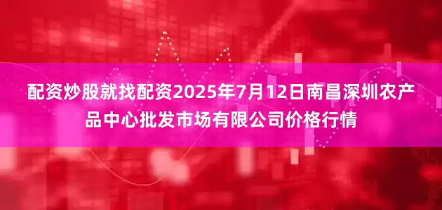 配资炒股就找配资2025年7月12日南昌深圳农产品中心批发市场有限公司价格行情