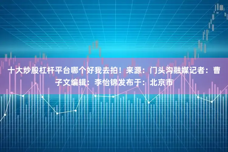 十大炒股杠杆平台哪个好我去拍！来源：门头沟融媒记者：曹子文编辑：李怡锦发布于：北京市