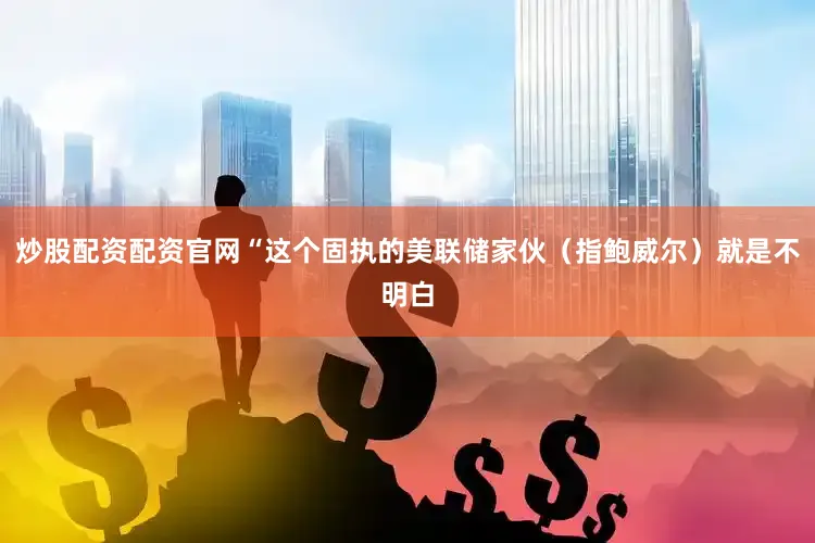 炒股配资配资官网“这个固执的美联储家伙（指鲍威尔）就是不明白