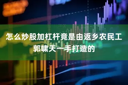 怎么炒股加杠杆竟是由返乡农民工郭啸天一手打造的