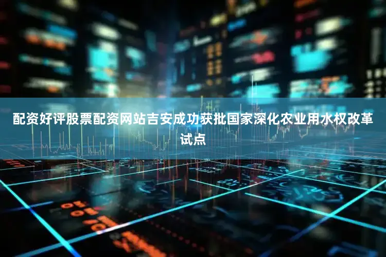 配资好评股票配资网站吉安成功获批国家深化农业用水权改革试点