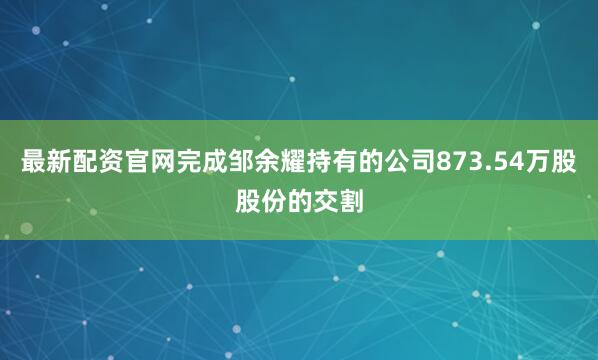 最新配资官网完成邹余耀持有的公司873.54万股股份的交割