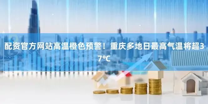 配资官方网站高温橙色预警！重庆多地日最高气温将超37℃
