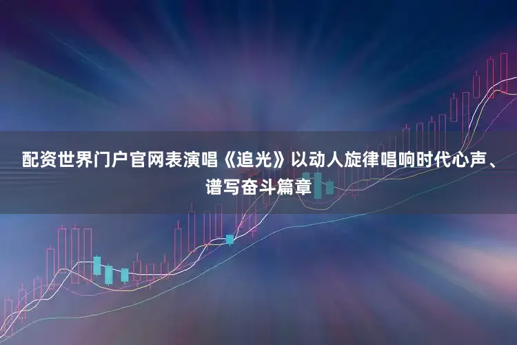 配资世界门户官网表演唱《追光》以动人旋律唱响时代心声、谱写奋斗篇章
