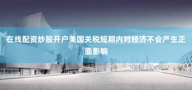 在线配资炒股开户美国关税短期内对经济不会产生正面影响