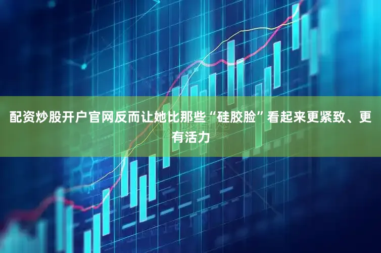配资炒股开户官网反而让她比那些“硅胶脸”看起来更紧致、更有活力