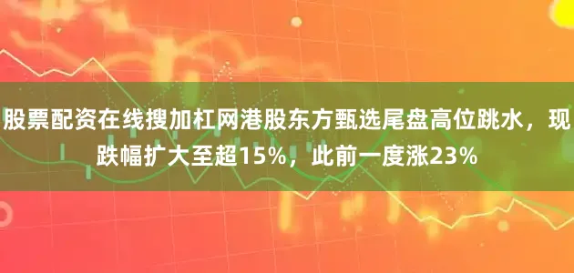 股票配资在线搜加杠网港股东方甄选尾盘高位跳水，现跌幅扩大至超15%，此前一度涨23%
