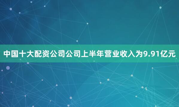 中国十大配资公司公司上半年营业收入为9.91亿元