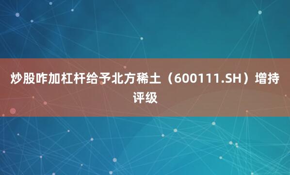 炒股咋加杠杆给予北方稀土（600111.SH）增持评级