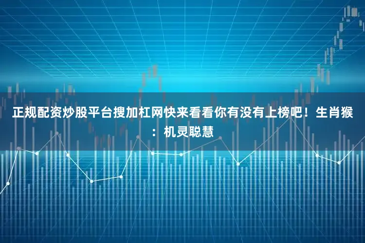正规配资炒股平台搜加杠网快来看看你有没有上榜吧！生肖猴：机灵聪慧