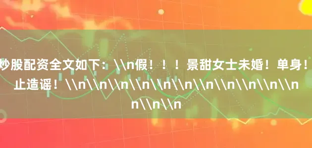 在线炒股配资全文如下：\n假！！！景甜女士未婚！单身！请停止造谣！\n\n\n\n\n\n\n\n\n\n\n