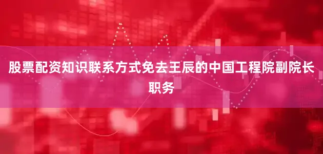股票配资知识联系方式　　免去王辰的中国工程院副院长职务