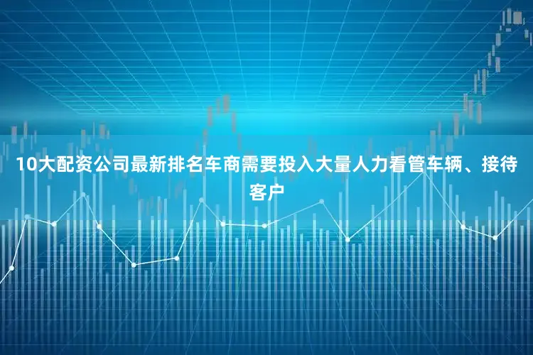 10大配资公司最新排名车商需要投入大量人力看管车辆、接待客户